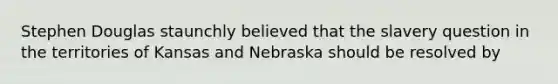 Stephen Douglas staunchly believed that the slavery question in the territories of Kansas and Nebraska should be resolved by