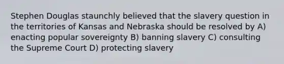 Stephen Douglas staunchly believed that the slavery question in the territories of Kansas and Nebraska should be resolved by A) enacting popular sovereignty B) banning slavery C) consulting the Supreme Court D) protecting slavery