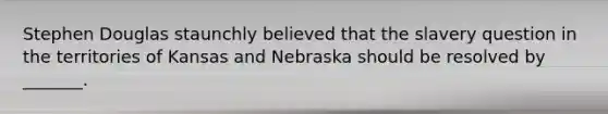 Stephen Douglas staunchly believed that the slavery question in the territories of Kansas and Nebraska should be resolved by _______.