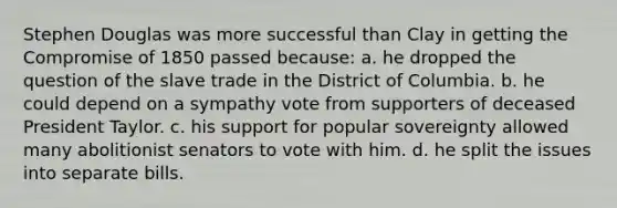 Stephen Douglas was more successful than Clay in getting the Compromise of 1850 passed because: a. he dropped the question of the slave trade in the District of Columbia. b. he could depend on a sympathy vote from supporters of deceased President Taylor. c. his support for popular sovereignty allowed many abolitionist senators to vote with him. d. he split the issues into separate bills.