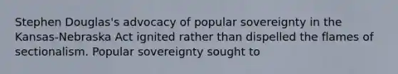 Stephen Douglas's advocacy of popular sovereignty in the Kansas-Nebraska Act ignited rather than dispelled the flames of sectionalism. Popular sovereignty sought to