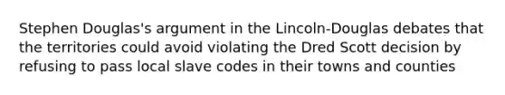 Stephen Douglas's argument in the Lincoln-Douglas debates that the territories could avoid violating the Dred Scott decision by refusing to pass local slave codes in their towns and counties