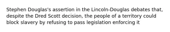 Stephen Douglas's assertion in the Lincoln-Douglas debates that, despite the Dred Scott decision, the people of a territory could block slavery by refusing to pass legislation enforcing it