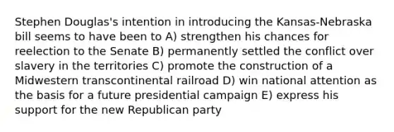 Stephen Douglas's intention in introducing the Kansas-Nebraska bill seems to have been to A) strengthen his chances for reelection to the Senate B) permanently settled the conflict over slavery in the territories C) promote the construction of a Midwestern transcontinental railroad D) win national attention as the basis for a future presidential campaign E) express his support for the new <a href='https://www.questionai.com/knowledge/kfaWSjD2tO-republican-party' class='anchor-knowledge'>republican party</a>