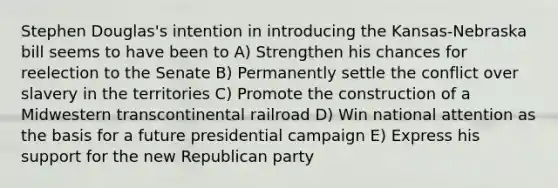 Stephen Douglas's intention in introducing the Kansas-Nebraska bill seems to have been to A) Strengthen his chances for reelection to the Senate B) Permanently settle the conflict over slavery in the territories C) Promote the construction of a Midwestern transcontinental railroad D) Win national attention as the basis for a future presidential campaign E) Express his support for the new Republican party