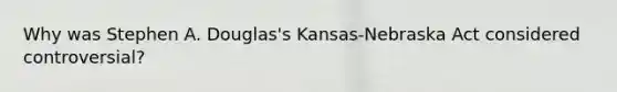 Why was Stephen A. Douglas's Kansas-Nebraska Act considered controversial?