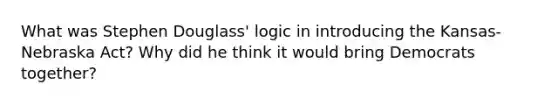 What was Stephen Douglass' logic in introducing the Kansas-Nebraska Act? Why did he think it would bring Democrats together?