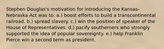 Stephen Douglas's motivation for introducing the Kansas-Nebraska Act was to: a.) boost efforts to build a transcontinental railroad. b.) spread slavery. c.) win the position of speaker of the House of Representatives. d.) pacify southerners who strongly supported the idea of popular sovereignty. e.) help Franklin Pierce win a second term as president.