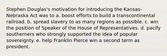 Stephen Douglas's motivation for introducing the Kansas-Nebraska Act was to a. boost efforts to build a transcontinental railroad. b. spread slavery to as many regions as possible. c. win the position of Speaker of the House of Representatives. d. pacify southerners who strongly supported the idea of popular sovereignty. e. help Franklin Pierce win a second term as president.