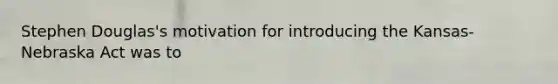 Stephen Douglas's motivation for introducing the Kansas-Nebraska Act was to