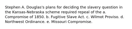 Stephen A. Douglas's plans for deciding the slavery question in the Kansas-Nebraska scheme required repeal of the a. Compromise of 1850. b. Fugitive Slave Act. c. Wilmot Proviso. d. Northwest Ordinance. e. Missouri Compromise.