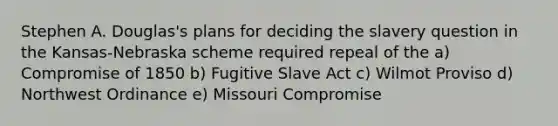 Stephen A. Douglas's plans for deciding the slavery question in the Kansas-Nebraska scheme required repeal of the a) Compromise of 1850 b) Fugitive Slave Act c) Wilmot Proviso d) Northwest Ordinance e) Missouri Compromise