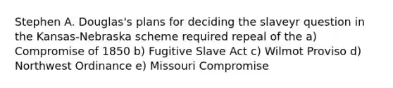 Stephen A. Douglas's plans for deciding the slaveyr question in the Kansas-Nebraska scheme required repeal of the a) Compromise of 1850 b) Fugitive Slave Act c) Wilmot Proviso d) Northwest Ordinance e) Missouri Compromise