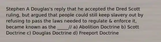 Stephen A Douglas's reply that he accepted the Dred Scott ruling, but argued that people could still keep slavery out by refusing to pass the laws needed to regulate & enforce it, became known as the _____// a) Abolition Doctrine b) Scott Doctrine c) Douglas Doctrine d) Freeport Doctrine