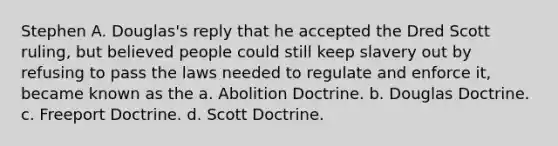 Stephen A. Douglas's reply that he accepted the Dred Scott ruling, but believed people could still keep slavery out by refusing to pass the laws needed to regulate and enforce it, became known as the a. Abolition Doctrine. b. Douglas Doctrine. c. Freeport Doctrine. d. Scott Doctrine.