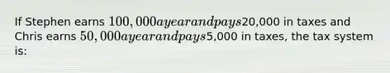 If Stephen earns 100,000 a year and pays20,000 in taxes and Chris earns 50,000 a year and pays5,000 in taxes, the tax system is: