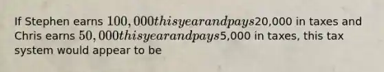 If Stephen earns 100,000 this year and pays20,000 in taxes and Chris earns 50,000 this year and pays5,000 in taxes, this tax system would appear to be