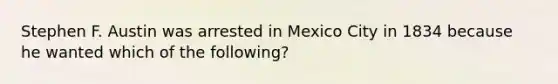 Stephen F. Austin was arrested in Mexico City in 1834 because he wanted which of the following?