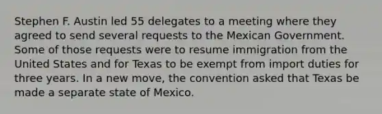 Stephen F. Austin led 55 delegates to a meeting where they agreed to send several requests to the Mexican Government. Some of those requests were to resume immigration from the United States and for Texas to be exempt from import duties for three years. In a new move, the convention asked that Texas be made a separate state of Mexico.