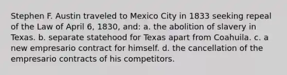 Stephen F. Austin traveled to Mexico City in 1833 seeking repeal of the Law of April 6, 1830, and: a. the abolition of slavery in Texas. b. separate statehood for Texas apart from Coahuila. c. a new empresario contract for himself. d. the cancellation of the empresario contracts of his competitors.