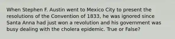 When Stephen F. Austin went to Mexico City to present the resolutions of the Convention of 1833, he was ignored since Santa Anna had just won a revolution and his government was busy dealing with the cholera epidemic. True or False?