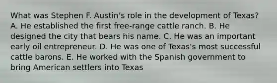 What was Stephen F. Austin's role in the development of Texas? A. He established the first free-range cattle ranch. B. He designed the city that bears his name. C. He was an important early oil entrepreneur. D. He was one of Texas's most successful cattle barons. E. He worked with the Spanish government to bring American settlers into Texas