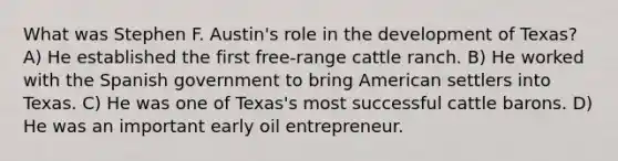 What was Stephen F. Austin's role in the development of Texas? A) He established the first free-range cattle ranch. B) He worked with the Spanish government to bring American settlers into Texas. C) He was one of Texas's most successful cattle barons. D) He was an important early oil entrepreneur.