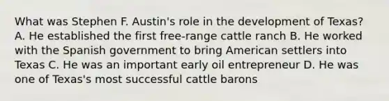 What was Stephen F. Austin's role in the development of Texas? A. He established the first free-range cattle ranch B. He worked with the Spanish government to bring American settlers into Texas C. He was an important early oil entrepreneur D. He was one of Texas's most successful cattle barons