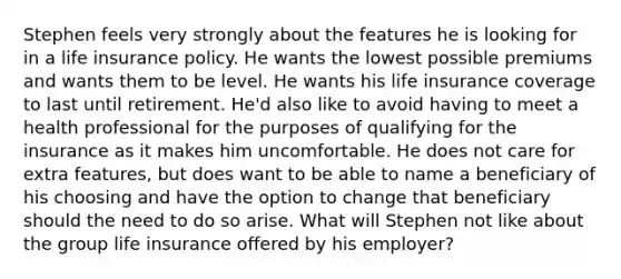 Stephen feels very strongly about the features he is looking for in a life insurance policy. He wants the lowest possible premiums and wants them to be level. He wants his life insurance coverage to last until retirement. He'd also like to avoid having to meet a health professional for the purposes of qualifying for the insurance as it makes him uncomfortable. He does not care for extra features, but does want to be able to name a beneficiary of his choosing and have the option to change that beneficiary should the need to do so arise. What will Stephen not like about the group life insurance offered by his employer?