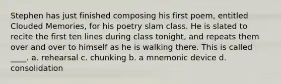 Stephen has just finished composing his first poem, entitled Clouded Memories, for his poetry slam class. He is slated to recite the first ten lines during class tonight, and repeats them over and over to himself as he is walking there. This is called ____. a. rehearsal c. chunking b. a mnemonic device d. consolidation