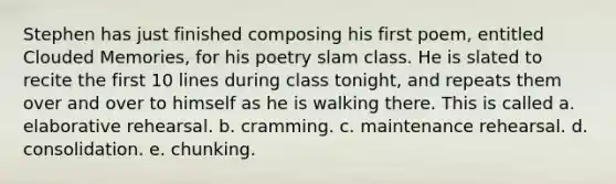 Stephen has just finished composing his first poem, entitled Clouded Memories, for his poetry slam class. He is slated to recite the first 10 lines during class tonight, and repeats them over and over to himself as he is walking there. This is called a. elaborative rehearsal. b. cramming. c. maintenance rehearsal. d. consolidation. e. chunking.