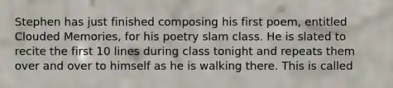 Stephen has just finished composing his first poem, entitled Clouded Memories, for his poetry slam class. He is slated to recite the first 10 lines during class tonight and repeats them over and over to himself as he is walking there. This is called