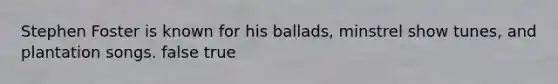Stephen Foster is known for his ballads, minstrel show tunes, and plantation songs. false true