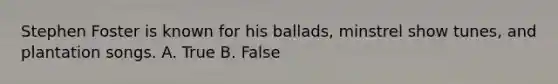 Stephen Foster is known for his ballads, minstrel show tunes, and plantation songs. A. True B. False