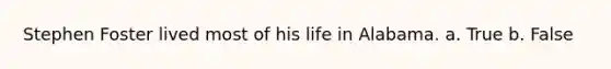 Stephen Foster lived most of his life in Alabama. a. True b. False