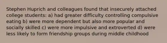 Stephen Huprich and colleagues found that insecurely attached college students: a) had greater difficulty controlling compulsive eating b) were more dependent but also more popular and socially skilled c) were more impulsive and extroverted d) were less likely to form friendship groups during middle childhood