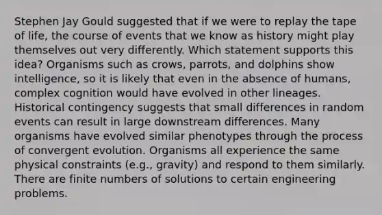 Stephen Jay Gould suggested that if we were to replay the tape of life, the course of events that we know as history might play themselves out very differently. Which statement supports this idea? Organisms such as crows, parrots, and dolphins show intelligence, so it is likely that even in the absence of humans, complex cognition would have evolved in other lineages. Historical contingency suggests that small differences in random events can result in large downstream differences. Many organisms have evolved similar phenotypes through the process of convergent evolution. Organisms all experience the same physical constraints (e.g., gravity) and respond to them similarly. There are finite numbers of solutions to certain engineering problems.