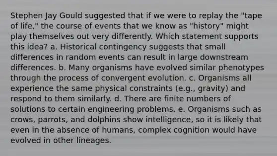 Stephen Jay Gould suggested that if we were to replay the "tape of life," the course of events that we know as "history" might play themselves out very differently. Which statement supports this idea? a. Historical contingency suggests that small differences in random events can result in large downstream differences. b. Many organisms have evolved similar phenotypes through the process of convergent evolution. c. Organisms all experience the same physical constraints (e.g., gravity) and respond to them similarly. d. There are finite numbers of solutions to certain engineering problems. e. Organisms such as crows, parrots, and dolphins show intelligence, so it is likely that even in the absence of humans, complex cognition would have evolved in other lineages.