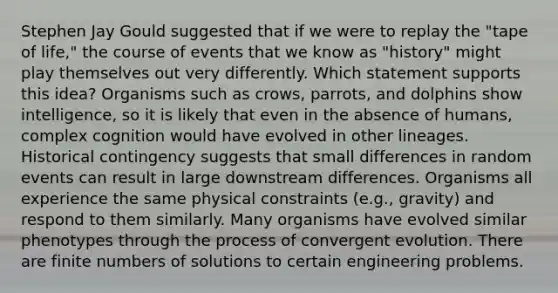 Stephen Jay Gould suggested that if we were to replay the "tape of life," the course of events that we know as "history" might play themselves out very differently. Which statement supports this idea? Organisms such as crows, parrots, and dolphins show intelligence, so it is likely that even in the absence of humans, complex cognition would have evolved in other lineages. Historical contingency suggests that small differences in random events can result in large downstream differences. Organisms all experience the same physical constraints (e.g., gravity) and respond to them similarly. Many organisms have evolved similar phenotypes through the process of convergent evolution. There are finite numbers of solutions to certain engineering problems.