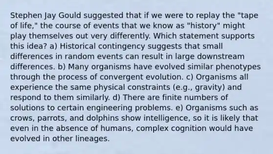 Stephen Jay Gould suggested that if we were to replay the "tape of life," the course of events that we know as "history" might play themselves out very differently. Which statement supports this idea? a) Historical contingency suggests that small differences in random events can result in large downstream differences. b) Many organisms have evolved similar phenotypes through the process of convergent evolution. c) Organisms all experience the same physical constraints (e.g., gravity) and respond to them similarly. d) There are finite numbers of solutions to certain engineering problems. e) Organisms such as crows, parrots, and dolphins show intelligence, so it is likely that even in the absence of humans, complex cognition would have evolved in other lineages.