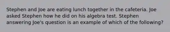 Stephen and Joe are eating lunch together in the cafeteria. Joe asked Stephen how he did on his algebra test. Stephen answering Joe's question is an example of which of the following?