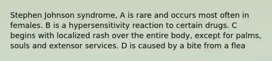 Stephen Johnson syndrome, A is rare and occurs most often in females. B is a hypersensitivity reaction to certain drugs. C begins with localized rash over the entire body, except for palms, souls and extensor services. D is caused by a bite from a flea