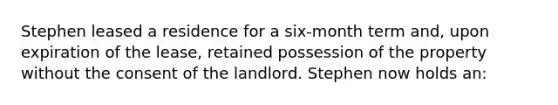 Stephen leased a residence for a six-month term and, upon expiration of the lease, retained possession of the property without the consent of the landlord. Stephen now holds an: