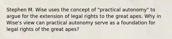 Stephen M. Wise uses the concept of "practical autonomy" to argue for the extension of legal rights to the great apes. Why in Wise's view can practical autonomy serve as a foundation for legal rights of the great apes?