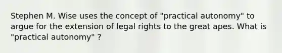 Stephen M. Wise uses the concept of "practical autonomy" to argue for the extension of legal rights to the great apes. What is "practical autonomy" ?