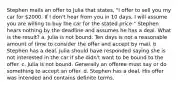 Stephen mails an offer to Julia that states, "I offer to sell you my car for 2000. If I don't hear from you in 10 days, I will assume you are willing to buy the car for the stated price." Stephen hears nothing by the deadline and assumes he has a deal. What is the result? a. Julia is not bound. Ten days is not a reasonable amount of time to consider the offer and accept by mail. b. Stephen has a deal. Julia should have responded saying she is not interested in the car if she didn't want to be bound to the offer. c. Julia is not bound. Generally an offeree must say or do something to accept an offer. d. Stephen has a deal. His offer was intended and contains definite terms.