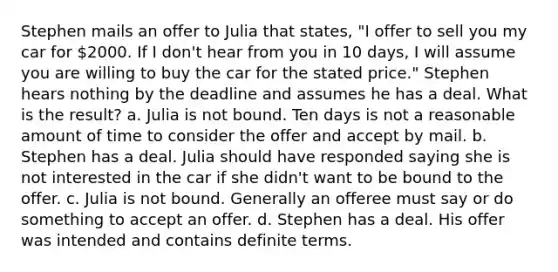 Stephen mails an offer to Julia that states, "I offer to sell you my car for 2000. If I don't hear from you in 10 days, I will assume you are willing to buy the car for the stated price." Stephen hears nothing by the deadline and assumes he has a deal. What is the result? a. Julia is not bound. Ten days is not a reasonable amount of time to consider the offer and accept by mail. b. Stephen has a deal. Julia should have responded saying she is not interested in the car if she didn't want to be bound to the offer. c. Julia is not bound. Generally an offeree must say or do something to accept an offer. d. Stephen has a deal. His offer was intended and contains definite terms.