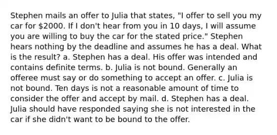 Stephen mails an offer to Julia that states, "I offer to sell you my car for 2000. If I don't hear from you in 10 days, I will assume you are willing to buy the car for the stated price." Stephen hears nothing by the deadline and assumes he has a deal. What is the result? a. Stephen has a deal. His offer was intended and contains definite terms. b. Julia is not bound. Generally an offeree must say or do something to accept an offer. c. Julia is not bound. Ten days is not a reasonable amount of time to consider the offer and accept by mail. d. Stephen has a deal. Julia should have responded saying she is not interested in the car if she didn't want to be bound to the offer.