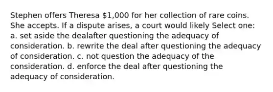 Stephen offers Theresa 1,000 for her collection of rare coins. She accepts. If a dispute arises, a court would likely Select one: a. ​set aside the dealafter questioning the adequacy of consideration. b. ​rewrite the deal after questioning the adequacy of consideration. c. ​not question the adequacy of the consideration. d. ​enforce the deal after questioning the adequacy of consideration.