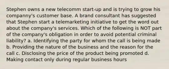 Stephen owns a new telecomm start-up and is trying to grow his companny's customer base. A brand consultant has suggested that Stephen start a telemarketing initiative to get the word out about the company's services. Which of the following is NOT part of the company's obligation in order to avoid potential criminal liability? a. Identifying the party for whom the call is being made b. Providing the nature of the business and the reason for the call c. Disclosing the price of the product being promoted d. Making contact only during regular business hours